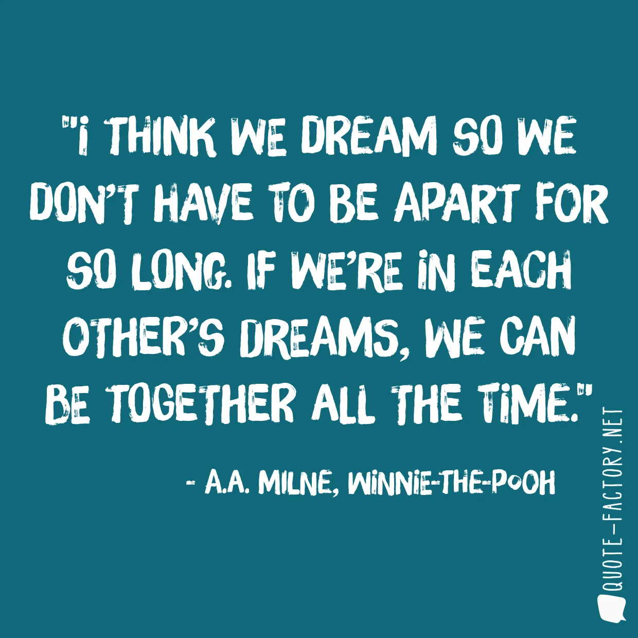 I think we dream so we don’t have to be apart for so long. If we’re in each other’s dreams, we can be together all the time.