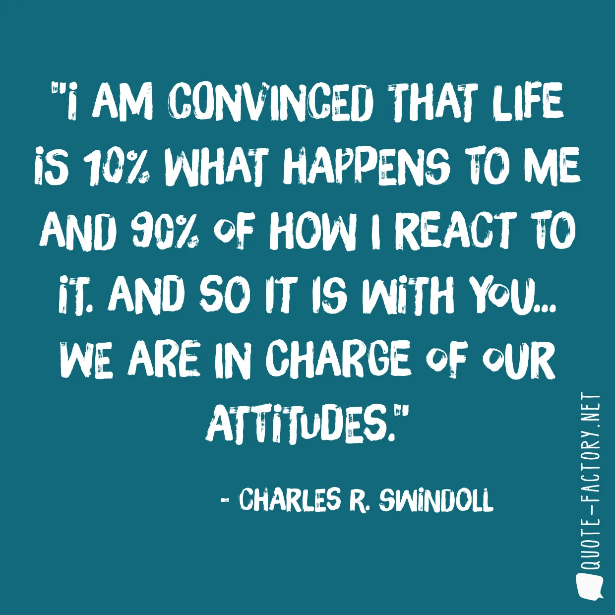 I am convinced that life is 10% what happens to me and 90% of how I react to it. And so it is with you... we are in charge of our Attitudes.