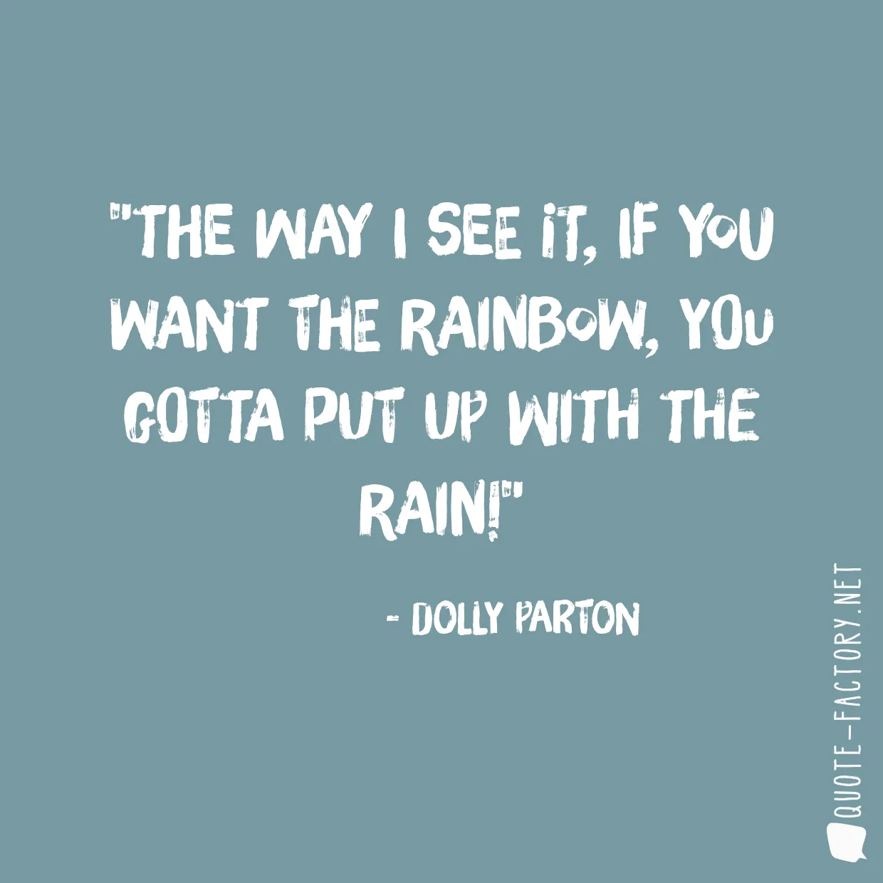 The way I see it, if you want the rainbow, you gotta put up with the rain!