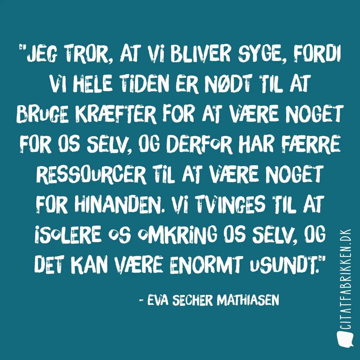 Jeg tror, at vi bliver syge, fordi vi hele tiden er nødt til at bruge kræfter for at være noget for os selv, og derfor har færre ressourcer til at være noget for hinanden. Vi tvinges til at isolere os omkring os selv, og det kan være enormt usundt.