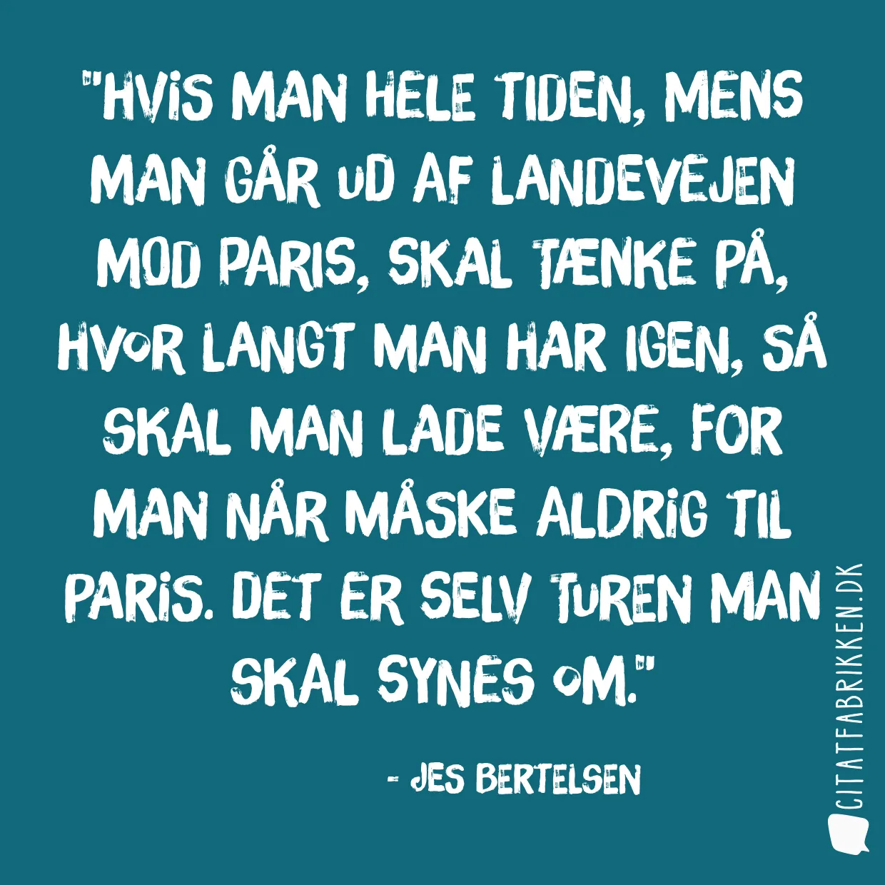 Hvis man hele tiden, mens man går ud af landevejen mod Paris, skal tænke på, hvor langt man har igen, så skal man lade være, for man når måske aldrig til Paris. Det er selv turen man skal synes om.
