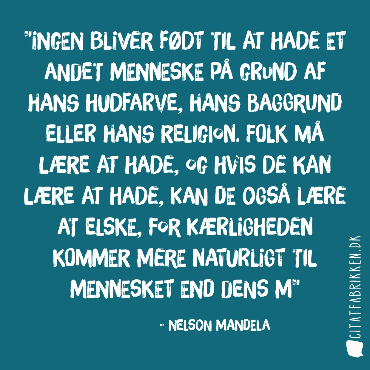 Ingen bliver født til at hade et andet menneske på grund af hans hudfarve, hans baggrund eller hans religion. Folk må lære at hade, og hvis de kan lære at hade, kan de også lære at elske, for kærligheden kommer mere naturligt til mennesket end dens m