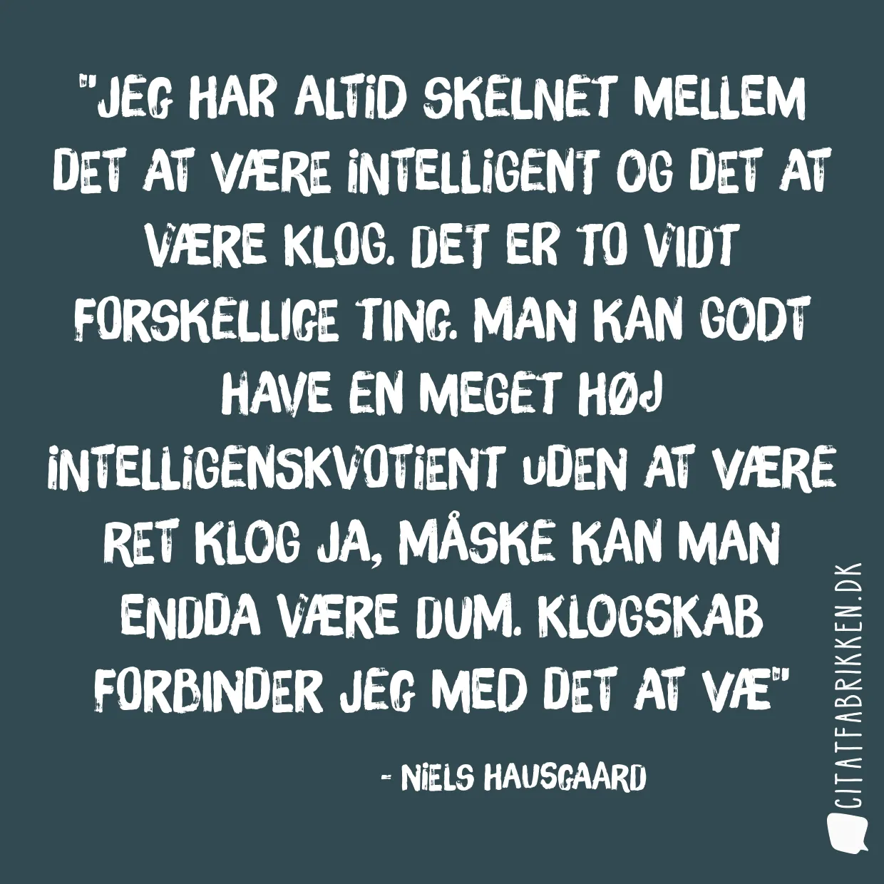 Jeg har altid skelnet mellem det at være intelligent og det at være klog. Det er to vidt forskellige ting. Man kan godt have en meget høj intelligenskvotient uden at være ret klog ja, måske kan man endda være dum. Klogskab forbinder jeg med det at væ