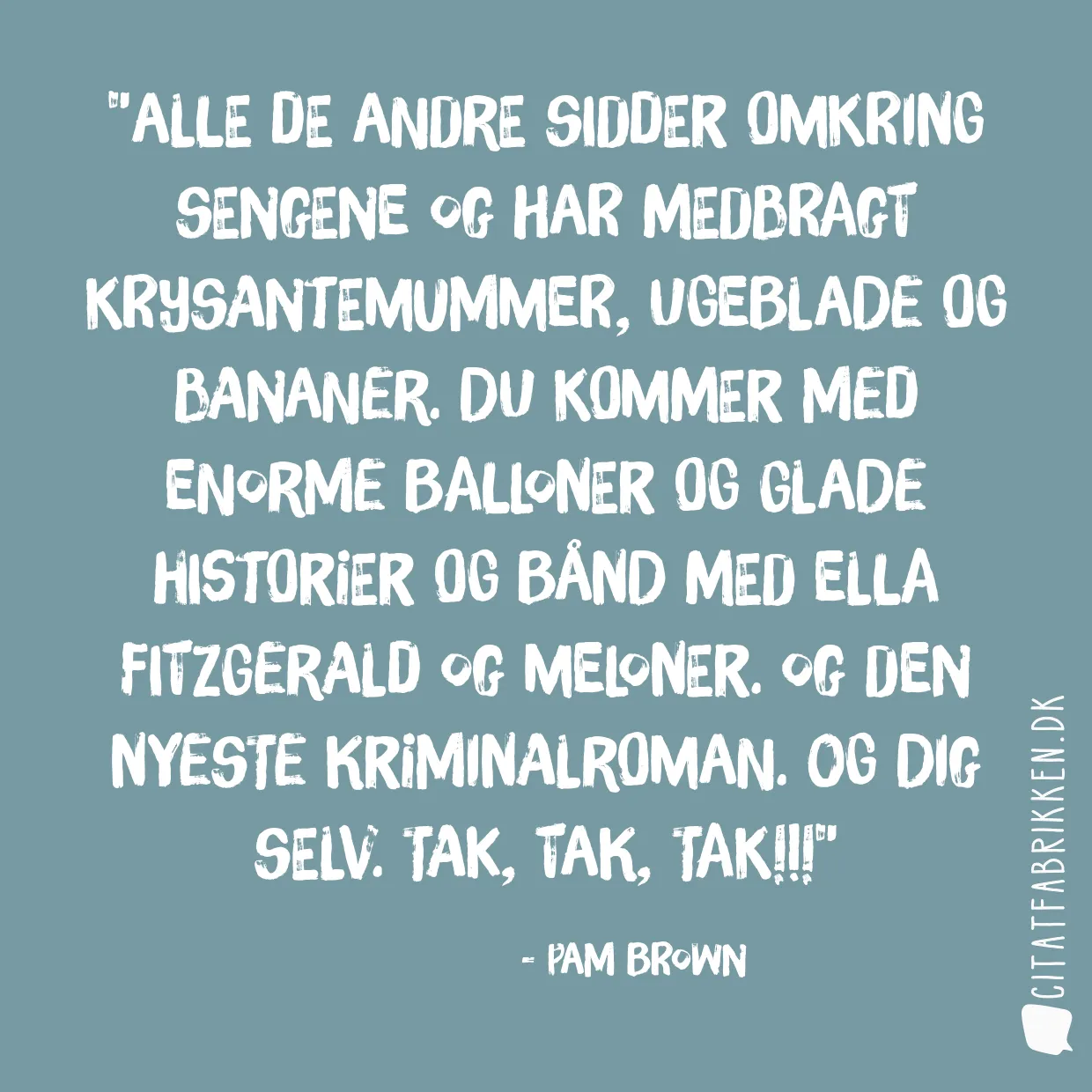 Alle de andre sidder omkring sengene og har medbragt krysantemummer, ugeblade og bananer. Du kommer med enorme balloner og glade historier og bånd med Ella Fitzgerald og meloner. Og den nyeste kriminalroman. Og dig selv. Tak, tak, tak!!!