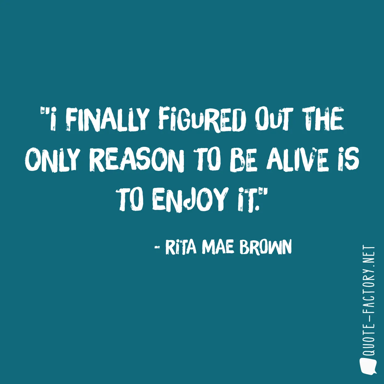 I finally figured out the only reason to be alive is to enjoy it.