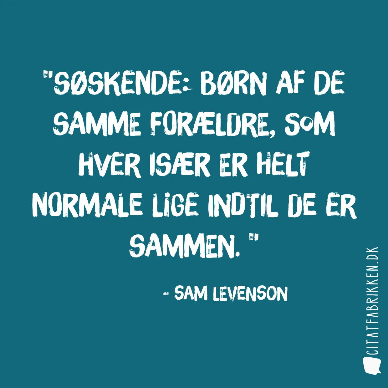 Søskende: børn af de samme forældre, som hver især er helt normale lige indtil de er sammen. 